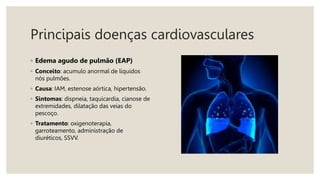 Principais doenças cardiovasculares
◦ Edema agudo de pulmão (EAP)
◦ Conceito: acumulo anormal de líquidos
nós pulmões.
◦ Causa: IAM, estenose aórtica, hipertensão.
◦ Sintomas: dispneia, taquicardia, cianose de
extremidades, dilatação das veias do
pescoço.
◦ Tratamento: oxigenoterapia,
garroteamento, administração de
diuréticos, SSVV.
 