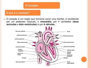  O coração é um órgão que funciona como uma bomba, é constituído
por um poderoso músculo, o miocárdio, por 4 cavidades (duas
aurículas e dois ventrículos) e por 4 válvulas.
O Coração
O que é o coração?
 