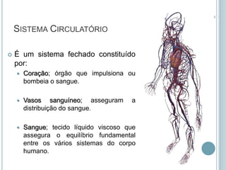 SISTEMA CIRCULATÓRIO

   É um sistema fechado constituído
    por:
       Coração; órgão que impulsiona ou
        bombeia o sangue.

       Vasos sanguíneo; asseguram      a
        distribuição do sangue.

       Sangue; tecido líquido viscoso que
        assegura o equilíbrio fundamental
        entre os vários sistemas do corpo
        humano.
 