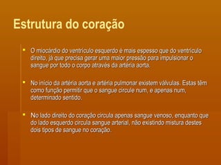 Estrutura do coração
 O miocárdio do ventrículo esquerdo é mais espesso que do ventrículoO miocárdio do ventrículo esquerdo é mais espesso que do ventrículo
direito, já que precisa gerar uma maior pressão para impulsionar odireito, já que precisa gerar uma maior pressão para impulsionar o
sangue por todo o corpo através da artéria aorta.sangue por todo o corpo através da artéria aorta.
 No início da artéria aorta e artéria pulmonar existem válvulas. Estas têmNo início da artéria aorta e artéria pulmonar existem válvulas. Estas têm
como função permitir que o sangue circule num, e apenas num,como função permitir que o sangue circule num, e apenas num,
determinado sentido.determinado sentido.
 NNo lado direito do coração circula apenas sangue venoso, enquanto queo lado direito do coração circula apenas sangue venoso, enquanto que
do lado esquerdo circula sangue arterial, não existindo mistura destesdo lado esquerdo circula sangue arterial, não existindo mistura destes
dois tipos de sangue no coração.dois tipos de sangue no coração.
 