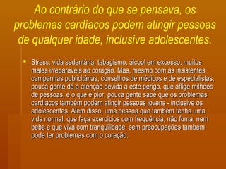 Ao contrário do que se pensava, os
problemas cardíacos podem atingir pessoas
de qualquer idade, inclusive adolescentes.
 Stress, vida sedentária, tabagismo, álcool em excesso, muitosStress, vida sedentária, tabagismo, álcool em excesso, muitos
males irreparáveis ao coração. Mas, mesmo com as insistentesmales irreparáveis ao coração. Mas, mesmo com as insistentes
campanhas publicitárias, conselhos de médicos e de especialistas,campanhas publicitárias, conselhos de médicos e de especialistas,
pouca gente dá a atenção devida a este perigo, que aflige milhõespouca gente dá a atenção devida a este perigo, que aflige milhões
de pessoas, e o que é pior, pouca gente sabe que os problemasde pessoas, e o que é pior, pouca gente sabe que os problemas
cardíacos também podem atingir pessoas jovens - inclusive oscardíacos também podem atingir pessoas jovens - inclusive os
adolescentes. Além disso, uma pessoa que também tenha umaadolescentes. Além disso, uma pessoa que também tenha uma
vida normal, que faça exercícios com frequência, não fuma, nemvida normal, que faça exercícios com frequência, não fuma, nem
bebe e que viva com tranquilidade, sem preocupações tambémbebe e que viva com tranquilidade, sem preocupações também
pode ter problemas com o coração.pode ter problemas com o coração.
 