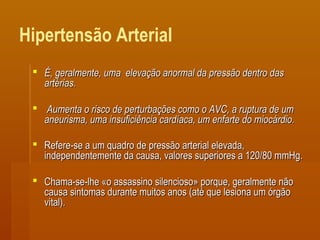 Hipertensão Arterial
 É, geralmente, uma elevação anormal da pressão dentro dasÉ, geralmente, uma elevação anormal da pressão dentro das
artérias.artérias.
 Aumenta o risco de perturbações como o AVC, a ruptura de umAumenta o risco de perturbações como o AVC, a ruptura de um
aneurisma, uma insuficiência cardíaca, um enfarte do miocárdio.aneurisma, uma insuficiência cardíaca, um enfarte do miocárdio.
 Refere-se a um quadro de pressão arterial elevada,Refere-se a um quadro de pressão arterial elevada,
independentemente da causa, valores superiores a 120/80 mmHg.independentemente da causa, valores superiores a 120/80 mmHg.
 Chama-se-lhe «o assassino silencioso» porque, geralmente nãoChama-se-lhe «o assassino silencioso» porque, geralmente não
causa sintomas durante muitos anos (até que lesiona um órgãocausa sintomas durante muitos anos (até que lesiona um órgão
vital).vital).
 