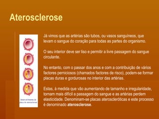 Aterosclerose
Já vimos que as artérias são tubos, ou vasos sanguíneos, que
levam o sangue do coração para todas as partes do organismo.
O seu interior deve ser liso e permitir a livre passagem do sangue
circulante.
No entanto, com o passar dos anos e com a contribuição de vários
factores perniciosos (chamados factores de risco), podem-se formar
placas duras e gordurosas no interior das artérias.
Estas, à medida que vão aumentando de tamanho e irregularidade,
tornam mais difícil a passagem do sangue e as artérias perdem
elasticidade. Denominam-se placas ateroscleróticas e este processo
é denominado aterosclerose.
 