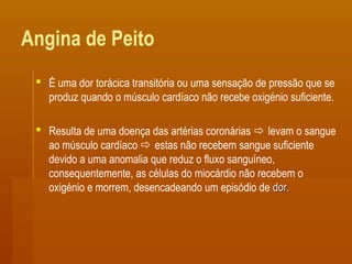 Angina de Peito
 É uma dor torácica transitória ou uma sensação de pressão que se
produz quando o músculo cardíaco não recebe oxigénio suficiente.
 Resulta de uma doença das artérias coronárias  levam o sangue
ao músculo cardíaco  estas não recebem sangue suficiente
devido a uma anomalia que reduz o fluxo sanguíneo,
consequentemente, as células do miocárdio não recebem o
oxigénio e morrem, desencadeando um episódio de dor.dor.
 