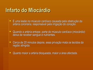 Infarto do MiocárdioInfarto do Miocárdio
 É uma lesão no músculo cardíaco causada pela obstrução daÉ uma lesão no músculo cardíaco causada pela obstrução da
artéria coronária, responsável pela irrigação do coração.artéria coronária, responsável pela irrigação do coração.
 Quando a artéria entope, parte do músculo cardíaco (miocárdio)Quando a artéria entope, parte do músculo cardíaco (miocárdio)
deixa de receber sangue e nutrientes.deixa de receber sangue e nutrientes.
 Cerca de 20 minutos depois, essa privação mata os tecidos daCerca de 20 minutos depois, essa privação mata os tecidos da
região atingida.região atingida.
 Quanto maior a artéria bloqueada, maior a área afectada.Quanto maior a artéria bloqueada, maior a área afectada.
 