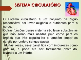 SISTEMA CIRCULATÓRIOSISTEMA CIRCULATÓRIO
O sistema circulatório é um conjunto de órgão
responsável por levar oxigênio e nutrientes para o
corpo.
Outras funções desse sistema são levar substâncias
que não serão mais usadas pelo corpo para os
órgãos que irão expulsá-las e também limpar os
canais por onde o sangue passa.
Muitas vezes, esse canal fica com impurezas como
gordura, e pode até ser totalmente obstruído,
levando a um infarto.
 