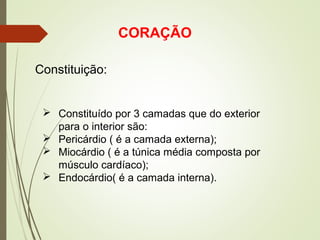 CORAÇÃO
Constituição:
 Constituído por 3 camadas que do exterior
para o interior são:
 Pericárdio ( é a camada externa);
 Miocárdio ( é a túnica média composta por
músculo cardíaco);
 Endocárdio( é a camada interna).
 
