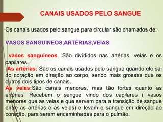 Os canais usados pelo sangue para circular são chamados de:
VASOS SANGUINEOS,ARTÉRIAS,VEIAS
vasos sanguíneos. São divididos nas artérias, veias e os
capilares.
As artérias: São os canais usados pelo sangue quando ele sai
do coração em direção ao corpo, sendo mais grossas que os
outros dois tipos de canais.
As veias:São canais menores, mas tão fortes quanto as
artérias. Recebem o sangue vindo dos capilares ( vasos
menores que as veias e que servem para a transição de sangue
entre as artérias e as veias) e levam o sangue em direção ao
coração, para serem encaminhadas para o pulmão.
CANAIS USADOS PELO SANGUE
 