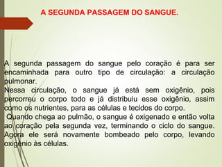A SEGUNDA PASSAGEM DO SANGUE.
A segunda passagem do sangue pelo coração é para ser
encaminhada para outro tipo de circulação: a circulação
pulmonar.
Nessa circulação, o sangue já está sem oxigênio, pois
percorreu o corpo todo e já distribuiu esse oxigênio, assim
como os nutrientes, para as células e tecidos do corpo.
Quando chega ao pulmão, o sangue é oxigenado e então volta
ao coração pela segunda vez, terminando o ciclo do sangue.
Agora ele será novamente bombeado pelo corpo, levando
oxigênio às células.
 