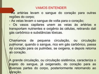 VAMOS ENTENDER
As artérias levam o sangue do coração para outras
regiões do corpo;
- As veias levam o sangue de volta para o coração;
- Os vasos capilares unem as veias às artérias e
transportam nutrientes e oxigênio às células, retirando dali
gás carbônico e substâncias tóxicas.
Chamamos de pequena circulação, ou circulação
pulmonar, quando o sangue, rico em gás carbônico, passa
do coração para os pulmões, se oxigena, e depois retorna
ao coração.
A grande circulação, ou circulação sistêmica, caracteriza o
trajeto do sangue, já oxigenado, do coração para as
diversas partes do corpo, posteriormente retornando ao
coração.
 