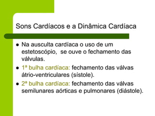 Sons Cardíacos e a Dinâmica Cardíaca
 Na ausculta cardíaca o uso de um
estetoscópio, se ouve o fechamento das
válvulas.
 1ª bulha cardíaca: fechamento das válvas
átrio-ventriculares (sístole).
 2ª bulha cardíaca: fechamento das válvas
semilunares aórticas e pulmonares (diástole).
 