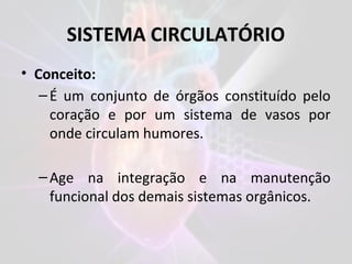 SISTEMA CIRCULATÓRIO
• Conceito:
–É um conjunto de órgãos constituído pelo
coração e por um sistema de vasos por
onde circulam humores.
–Age na integração e na manutenção
funcional dos demais sistemas orgânicos.
 