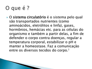 

O sistema circulatório é o sistema pelo qual
são transportados nutrientes (como
aminoácidos, eletrólitos e linfa), gases,
hormônios, hemácias etc. para as células do
organismo e também a partir delas, a fim de
defender o corpo contra doenças, regular a
temperatura corporal, estabilizar o pH e
manter a homeostase. Faz a comunicação
entre os diversos tecidos do corpo.1

 