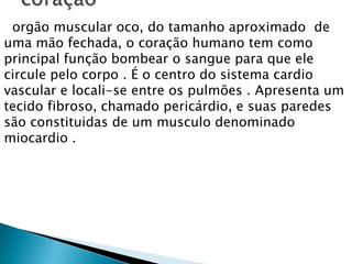 orgão muscular oco, do tamanho aproximado de
uma mão fechada, o coração humano tem como
principal função bombear o sangue para que ele
circule pelo corpo . É o centro do sistema cardio
vascular e locali-se entre os pulmões . Apresenta um
tecido fibroso, chamado pericárdio, e suas paredes
são constituidas de um musculo denominado
miocardio .

 