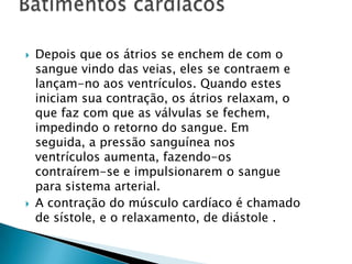 



Depois que os átrios se enchem de com o
sangue vindo das veias, eles se contraem e
lançam-no aos ventrículos. Quando estes
iniciam sua contração, os átrios relaxam, o
que faz com que as válvulas se fechem,
impedindo o retorno do sangue. Em
seguida, a pressão sanguínea nos
ventrículos aumenta, fazendo-os
contraírem-se e impulsionarem o sangue
para sistema arterial.
A contração do músculo cardíaco é chamado
de sístole, e o relaxamento, de diástole .

 