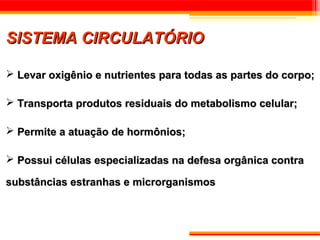 SISTEMA CIRCULATÓRIO

 Levar oxigênio e nutrientes para todas as partes do corpo;

 Transporta produtos residuais do metabolismo celular;

 Permite a atuação de hormônios;

 Possui células especializadas na defesa orgânica contra

substâncias estranhas e microrganismos
 