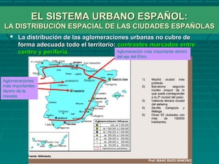 EL SISTEMA URBANO ESPAÑOL:EL SISTEMA URBANO ESPAÑOL:
LA DISTRIBUCIÓN ESPACIAL DE LAS CIUDADES ESPAÑOLASLA DISTRIBUCIÓN ESPACIAL DE LAS CIUDADES ESPAÑOLAS
 La distribución de las aglomeraciones urbanas no cubre deLa distribución de las aglomeraciones urbanas no cubre de
forma adecuada todo el territorio:forma adecuada todo el territorio: contrastes marcados entrecontrastes marcados entre
centro y periferia.centro y periferia.
Aglomeraciones
más importantes
dentro de la
meseta.
Aglomeración más importante dentro
del eje del Ebro.
 