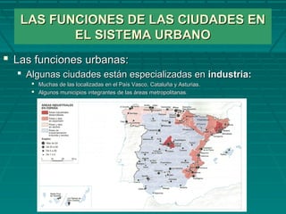 LAS FUNCIONES DE LAS CIUDADES ENLAS FUNCIONES DE LAS CIUDADES EN
EL SISTEMA URBANOEL SISTEMA URBANO
 Las funciones urbanas:Las funciones urbanas:
 Algunas ciudades están especializadas enAlgunas ciudades están especializadas en industria:industria:
 Muchas de las localizadas en el País Vasco, Cataluña y Asturias.Muchas de las localizadas en el País Vasco, Cataluña y Asturias.
 Algunos municipios integrantes de las áreas metropolitanas.Algunos municipios integrantes de las áreas metropolitanas.
 