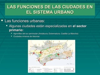 LAS FUNCIONES DE LAS CIUDADES ENLAS FUNCIONES DE LAS CIUDADES EN
EL SISTEMA URBANOEL SISTEMA URBANO
 Las funciones urbanas:Las funciones urbanas:
 Algunas ciudades están especializadas enAlgunas ciudades están especializadas en el sectorel sector
primario:primario:
 Agrovillas del sur peninsular (Andalucía, Extremadura, Castilla La Mancha)Agrovillas del sur peninsular (Andalucía, Extremadura, Castilla La Mancha)
 Ciudades mineras de AsturiasCiudades mineras de Asturias
 