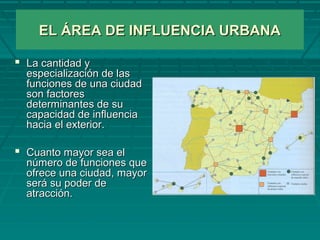EL ÁREA DE INFLUENCIA URBANAEL ÁREA DE INFLUENCIA URBANA
 La cantidad yLa cantidad y
especialización de lasespecialización de las
funciones de una ciudadfunciones de una ciudad
son factoresson factores
determinantes de sudeterminantes de su
capacidad de influenciacapacidad de influencia
hacia el exterior.hacia el exterior.
 Cuanto mayor sea elCuanto mayor sea el
número de funciones quenúmero de funciones que
ofrece una ciudad, mayorofrece una ciudad, mayor
será su poder deserá su poder de
atracción.atracción.
 