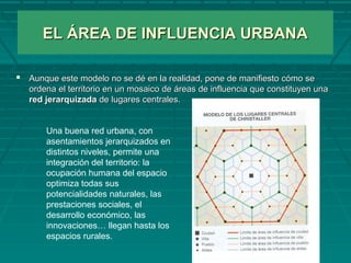 EL ÁREA DE INFLUENCIA URBANAEL ÁREA DE INFLUENCIA URBANA
 Aunque este modelo no se dé en la realidad, pone de manifiesto cómo seAunque este modelo no se dé en la realidad, pone de manifiesto cómo se
ordena el territorio en un mosaico de áreas de influencia que constituyen unaordena el territorio en un mosaico de áreas de influencia que constituyen una
red jerarquizadared jerarquizada de lugares centrales.de lugares centrales.
Una buena red urbana, con
asentamientos jerarquizados en
distintos niveles, permite una
integración del territorio: la
ocupación humana del espacio
optimiza todas sus
potencialidades naturales, las
prestaciones sociales, el
desarrollo económico, las
innovaciones… llegan hasta los
espacios rurales.
 