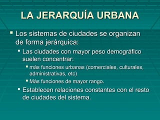 LA JERARQUÍA URBANALA JERARQUÍA URBANA
 Los sistemas de ciudades se organizanLos sistemas de ciudades se organizan
de forma jerárquica:de forma jerárquica:
 Las ciudades con mayor peso demográficoLas ciudades con mayor peso demográfico
suelen concentrar:suelen concentrar:
 más funciones urbanas (comerciales, culturales,más funciones urbanas (comerciales, culturales,
administrativas, etc)administrativas, etc)
 Más funciones de mayor rango.Más funciones de mayor rango.
 Establecen relaciones constantes con el restoEstablecen relaciones constantes con el resto
de ciudades del sistema.de ciudades del sistema.
 