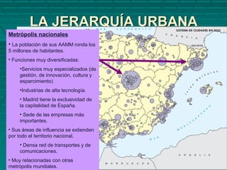 LA JERARQUÍA URBANALA JERARQUÍA URBANA
Metrópolis nacionales
• La población de sus AAMM ronda los
5 millones de habitantes.
• Funciones muy diversificadas:
•Servicios muy especializados (de
gestión, de innovación, cultura y
esparcimiento)
•Industrias de alta tecnología.
• Madrid tiene la exclusividad de
la capitalidad de España.
• Sede de las empresas más
importantes.
• Sus áreas de influencia se extienden
por todo el territorio nacional.
• Densa red de transportes y de
comunicaciones.
• Muy relacionadas con otras
metrópolis mundiales.
 