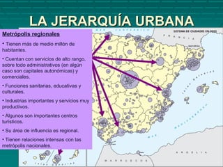 LA JERARQUÍA URBANALA JERARQUÍA URBANA
Metrópolis regionales
• Tienen más de medio millón de
habitantes.
• Cuentan con servicios de alto rango,
sobre todo administrativos (en algún
caso son capitales autonómicas) y
comerciales.
• Funciones sanitarias, educativas y
culturales.
• Industrias importantes y servicios muy
productivos.
• Algunos son importantes centros
turísticos.
• Su área de influencia es regional.
• Tienen relaciones intensas con las
metrópolis nacionales.
 