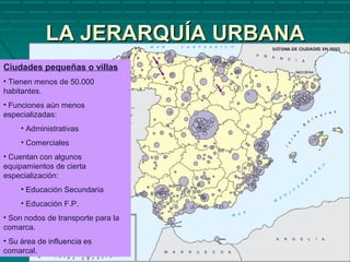 LA JERARQUÍA URBANALA JERARQUÍA URBANA
Ciudades pequeñas o villas
• Tienen menos de 50.000
habitantes.
• Funciones aún menos
especializadas:
• Administrativas
• Comerciales
• Cuentan con algunos
equipamientos de cierta
especialización:
• Educación Secundaria
• Educación F.P.
• Son nodos de transporte para la
comarca.
• Su área de influencia es
comarcal.
 