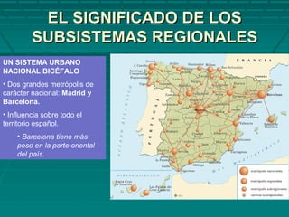 EL SIGNIFICADO DE LOSEL SIGNIFICADO DE LOS
SUBSISTEMAS REGIONALESSUBSISTEMAS REGIONALES
UN SISTEMA URBANO
NACIONAL BICÉFALO
• Dos grandes metrópolis de
carácter nacional: Madrid y
Barcelona.
• Influencia sobre todo el
territorio español.
• Barcelona tiene más
peso en la parte oriental
del país.
 