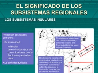 EL SIGNIFICADO DE LOSEL SIGNIFICADO DE LOS
SUBSISTEMAS REGIONALESSUBSISTEMAS REGIONALES
LOS SUBSISTEMAS INSULARES
Presentan dos rasgos
comunes:
• Su insularidad:
• dificulta
determinados tipos de
comunicaciones con la
Península y entre las
islas.
• La actividad turística.
El subsistema canario está
organizado a través de dos
ciudades (policéntrico) que
comparten su dominio y
está más alejado de la
Península, con mayores
problemas de conexión.
El subsistema balear tiene
una ciudad dominante y
está más cercana a la
Península (depende sobre
todo de Cataluña)
 