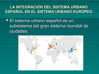 LA INTEGRACIÓN DEL SISTEMA URBANOLA INTEGRACIÓN DEL SISTEMA URBANO
ESPAÑOL EN EL SISTEMA URBANO EUROPEOESPAÑOL EN EL SISTEMA URBANO EUROPEO
 El sistema urbano español es unEl sistema urbano español es un
subsistema del gran sistema mundial desubsistema del gran sistema mundial de
ciudades.ciudades.
 