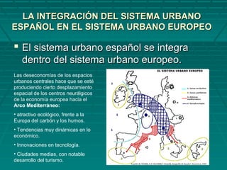 LA INTEGRACIÓN DEL SISTEMA URBANOLA INTEGRACIÓN DEL SISTEMA URBANO
ESPAÑOL EN EL SISTEMA URBANO EUROPEOESPAÑOL EN EL SISTEMA URBANO EUROPEO
 El sistema urbano español se integraEl sistema urbano español se integra
dentro del sistema urbano europeo.dentro del sistema urbano europeo.
Las deseconomías de los espacios
urbanos centrales hace que se esté
produciendo cierto desplazamiento
espacial de los centros neurálgicos
de la economía europea hacia el
Arco Mediterráneo:
• atractivo ecológico, frente a la
Europa del carbón y los humos.
• Tendencias muy dinámicas en lo
económico.
• Innovaciones en tecnología.
• Ciudades medias, con notable
desarrollo del turismo.
 
