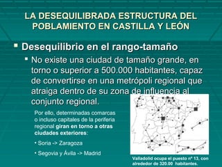 LA DESEQUILIBRADA ESTRUCTURA DELLA DESEQUILIBRADA ESTRUCTURA DEL
POBLAMIENTO EN CASTILLA Y LEÓNPOBLAMIENTO EN CASTILLA Y LEÓN
 Desequilibrio en el rango-tamañoDesequilibrio en el rango-tamaño
 No existe una ciudad de tamaño grande, enNo existe una ciudad de tamaño grande, en
torno o superior a 500.000 habitantes, capaztorno o superior a 500.000 habitantes, capaz
de convertirse en una metrópoli regional quede convertirse en una metrópoli regional que
atraiga dentro de su zona de influencia alatraiga dentro de su zona de influencia al
conjunto regional.conjunto regional.
Por ello, determinadas comarcas
o incluso capitales de la periferia
regional giran en torno a otras
ciudades exteriores:
• Soria -> Zaragoza
• Segovia y Ávila -> Madrid
Valladolid ocupa el puesto nº 13, con
alrededor de 320.00 habitantes.
 