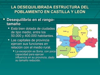 LA DESEQUILIBRADA ESTRUCTURA DELLA DESEQUILIBRADA ESTRUCTURA DEL
POBLAMIENTO EN CASTILLA Y LEÓNPOBLAMIENTO EN CASTILLA Y LEÓN
 Desequilibrio en el rango-Desequilibrio en el rango-
tamañotamaño
 Está bien dotada de ciudadesEstá bien dotada de ciudades
de tipo medio, entre losde tipo medio, entre los
50.000 y 400.000 habitantes.50.000 y 400.000 habitantes.
 Las capitales de provinciaLas capitales de provincia
ejercen sus funciones enejercen sus funciones en
relación con el medio rural.relación con el medio rural.
 La excepción es Soria, con pocaLa excepción es Soria, con poca
capacidad para ejercercapacidad para ejercer
influencia en su provincia, dadoinfluencia en su provincia, dado
su tamaño reducido.su tamaño reducido.
 
