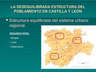 LA DESEQUILIBRADA ESTRUCTURA DELLA DESEQUILIBRADA ESTRUCTURA DEL
POBLAMIENTO EN CASTILLA Y LEÓNPOBLAMIENTO EN CASTILLA Y LEÓN
 Estructura equilibrada del sistema urbanoEstructura equilibrada del sistema urbano
regional.regional.
SEGUNDO NIVEL
• Burgos
• León
• Salamanca
 