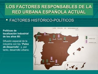 LOS FACTORES RESPONSABLES DE LALOS FACTORES RESPONSABLES DE LA
RED URBANA ESPAÑOLA ACTUALRED URBANA ESPAÑOLA ACTUAL
 FACTORES HISTÓRICO-POLÍTICOSFACTORES HISTÓRICO-POLÍTICOS
Políticas de
localización industrial
de los años 60:
Difusión espacial de la
industria con los “Polos
de Desarrollo”, y, por
tanto, desarrollo urbano.
 