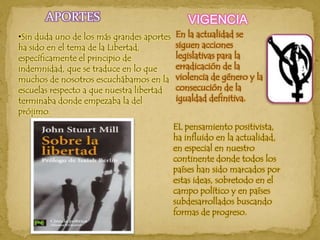 APORTESVIGENCIAEn la actualidad se siguen acciones legislativas para la erradicación de la violencia de género y la consecución de la igualdad definitiva.Sin duda uno de los más grandes aportes ha sido en el tema de la Libertad, específicamente el principio de indemnidad, que se traduce en lo que muchos de nosotros escuchábamos en la escuelas respecto a que nuestra libertad terminaba donde empezaba la del prójimo. EL pensamiento positivista, ha influido en la actualidad, en especial en nuestro continente donde todos los países han sido marcados por estas ideas, sobretodo en el campo político y en países subdesarrollados buscando formas de progreso.
