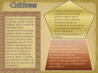 Criticas científicas incluyen a profesores economistas quienes negaron que el aumento de la población hubiese producido un incremento de la pobreza, en otras palabras la evolución de los indicadores económicos desmienten a Malthus CríticasHay por lo menos tres tipos de criticas  contras Malthus: Políticas, éticas y científicas. Las éticas fueron mayormente de inspiración religiosa. Desde la derecha fue criticado por burgueses cínicos y codiciosos, más despiadados que el mismo Malthus, que querían que hubiera mayor población  para tener reclutas en el ejército que sirvieran de carne de cañón  y además para abaratar los salarios, lo que haría a la industria más competitiva.