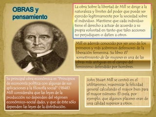 La obra Sobre la libertad de Mill se dirige a la naturaleza y límites del poder que puede ser ejercido legítimamente por la sociedad sobre el individuo. Mantiene que cada individuo tiene el derecho a actuar de acuerdo a su propia voluntad en tanto que tales acciones no perjudiquen o dañen a otros. OBRAS y pensamientoMill es además conocido por ser uno de los primeros y más acérrimos defensores de la liberación femenina. Su libro El sometimiento de las mujeres es una de las obras más antiguas en el campo del feminismo defendido por hombres. Su principal obra económica es “Principios de economía política con algunas de sus aplicaciones a la filosofía social” (1848). Mill consideraba que las leyes de la producción no dependen del régimen económico-social dado, y que de éste sólo dependen las leyes de la distribución. John Stuart Mill se centró en el utilitarismo, maximizar la felicidad general calculando el mayor bien para el mayor número. Él creía, por ejemplo, que algunos placeres eran de una calidad superior a otros. 