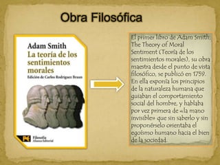 Obra FilosóficaEl primer libro de Adam Smith, TheTheory of Moral Sentiment (Teoría de los sentimientos morales), su obra maestra desde el punto de vista filosófico, se publicó en 1759. En ella exponía los principios de la naturaleza humana que guiaban el comportamiento social del hombre, y hablaba por vez primera de «la mano invisible» que sin saberlo y sin proponérselo orientaba el egoísmo humano hacia el bien de la sociedad.