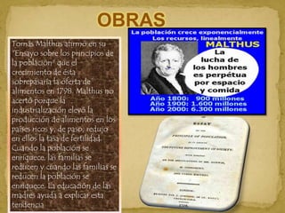 OBRASTomás Malthus afirmó en su "Ensayo sobre los principios de la población" que el crecimiento de ésta sobrepasaría la oferta de alimentos en 1798. Malthus no acertó porque la industrialización elevó la producción de alimentos en los países ricos y, de paso, redujo en ellos la tasa de fertilidad. Cuando la población se enriquece, las familias se reducen y cuando las familias se reducen la población se enriquece. La educación de las madres ayuda a explicar esta tendencia