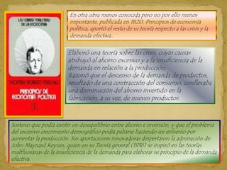 En otra obra menos conocida pero no por ello menos importante, publicada en 1820, Principios de economía política, aportó el resto de su teoría respecto a las crisis y la demanda efectiva..Elaboró una teoría sobre las crisis, cuyas causas atribuyó al ahorro excesivo y a la insuficiencia de la demanda en relación a la producción. Razonó que el descenso de la demanda de productos, resultado de una contracción del consumo, conllevaba una disminución del ahorro invertido en la fabricación, a su vez, de nuevos productos.Sostuvo que podía existir un desequilibrio entre ahorro e inversión, y que el problema del excesivo crecimiento demográfico podía paliarse haciendo un esfuerzo por aumentar la producción. Sus aportaciones innovadoras despertaron la admiración de John Maynard Keynes, quien en su Teoría general (1936) se inspiró en las teorías malthusianas de la insuficiencia de la demanda para elaborar su principio de la demanda efectiva.