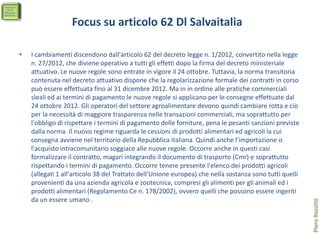 Focus su articolo 62 Dl Salvaitalia

•   I cambiamenti discendono dall'articolo 62 del decreto legge n. 1/2012, convertito nella legge
    n. 27/2012, che diviene operativo a tutti gli effetti dopo la firma del decreto ministeriale
    attuativo. Le nuove regole sono entrate in vigore il 24 ottobre. Tuttavia, la norma transitoria
    contenuta nel decreto attuativo dispone che la regolarizzazione formale dei contratti in corso
    può essere effettuata fino al 31 dicembre 2012. Ma in in ordine alle pratiche commerciali
    sleali ed ai termini di pagamento le nuove regole si applicano per le consegne effettuate dal
    24 ottobre 2012. Gli operatori del settore agroalimentare devono quindi cambiare rotta e ciò
    per la necessità di maggiore trasparenza nelle transazioni commerciali, ma soprattutto per
    l'obbligo di rispettare i termini di pagamento delle forniture, pena le pesanti sanzioni previste
    dalla norma. Il nuovo regime riguarda le cessioni di prodotti alimentari ed agricoli la cui
    consegna avviene nel territorio della Repubblica italiana. Quindi anche l'importazione o
    l'acquisto intracomunitario soggiace alle nuove regole. Occorre anche in questi casi
    formalizzare il contratto, magari integrando il documento di trasporto (Cmr) e soprattutto
    rispettando i termini di pagamento. Occorre tenere presente l'elenco dei prodotti agricoli
    (allegati 1 all'articolo 38 del Trattato dell'Unione europea) che nella sostanza sono tutti quelli
    provenienti da una azienda agricola e zootecnica, compresi gli alimenti per gli animali ed i
    prodotti alimentari (Regolamento Ce n. 178/2002), ovvero quelli che possono essere ingeriti
    da un essere umano .




                                                                                                         Piero Rossitti
 