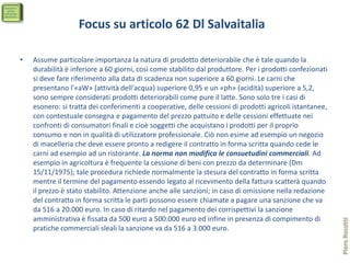 Focus su articolo 62 Dl Salvaitalia

•   Assume particolare importanza la natura di prodotto deteriorabile che è tale quando la
    durabilità è inferiore a 60 giorni, così come stabilito dal produttore. Per i prodotti confezionati
    si deve fare riferimento alla data di scadenza non superiore a 60 giorni. Le carni che
    presentano l'«aW» (attività dell'acqua) superiore 0,95 e un «ph» (acidità) superiore a 5,2,
    sono sempre considerati prodotti deteriorabili come pure il latte. Sono solo tre i casi di
    esonero: si tratta dei conferimenti a cooperative, delle cessioni di prodotti agricoli istantanee,
    con contestuale consegna e pagamento del prezzo pattuito e delle cessioni effettuate nei
    confronti di consumatori finali e cioè soggetti che acquistano i prodotti per il proprio
    consumo e non in qualità di utilizzatore professionale. Ciò non esime ad esempio un negozio
    di macelleria che deve essere pronto a redigere il contratto in forma scritta quando cede le
    carni ad esempio ad un ristorante. La norma non modifica le consuetudini commerciali. Ad
    esempio in agricoltura è frequente la cessione di beni con prezzo da determinare (Dm
    15/11/1975); tale procedura richiede normalmente la stesura del contratto in forma scritta
    mentre il termine del pagamento essendo legato al ricevimento della fattura scatterà quando
    il prezzo è stato stabilito. Attenzione anche alle sanzioni; in caso di omissione nella redazione
    del contratto in forma scritta le parti possono essere chiamate a pagare una sanzione che va
    da 516 a 20.000 euro. In caso di ritardo nel pagamento dei corrispettivi la sanzione
    amministrativa è fissata da 500 euro a 500.000 euro ed infine in presenza di compimento di




                                                                                                          Piero Rossitti
    pratiche commerciali sleali la sanzione va da 516 a 3.000 euro.
 