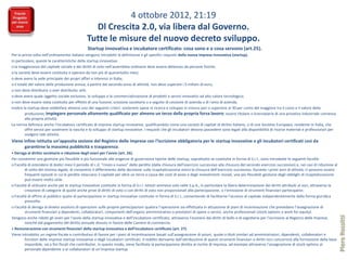 4 ottobre 2012, 21:19
                                                 Dl Crescita 2.0, via libera dal Governo.
                                               Tutte le misure del nuovo decreto sviluppo.
                                                Startup innovativa e incubatore certificato: cosa sono e a cosa servono (art.25).
Per la prima volta nell’ordinamento italiano vengono introdotti la definizione e gli specifici requisiti della nuova impresa innovativa (startup).
In particolare, queste le caratteristiche della startup innovativa:
o la maggioranza del capitale sociale e dei diritti di voto nell’assemblea ordinaria deve essere detenuto da persone fisiche;
o la società deve essere costituita e operare da non più di quarantotto mesi;
o deve avere la sede principale dei propri affari e interessi in Italia;
o il totale del valore della produzione annua, a partire dal secondo anno di attività, non deve superare i 5 milioni di euro;
o non deve distribuire o aver distribuito utili;
o deve avere quale oggetto sociale esclusivo, lo sviluppo e la commercializzazione di prodotti o servizi innovativi ad alto valore tecnologico;
o non deve essere stata costituita per effetto di una fusione, scissione societaria o a seguito di cessione di azienda o di ramo di azienda.
Inoltre la startup deve soddisfare almeno uno dei seguenti criteri: sostenere spese in ricerca e sviluppo in misura pari o superiore al 30 per cento del maggiore tra il costo e il valore della
         produzione; impiegare personale altamente qualificato per almeno un terzo della propria forza lavoro ; essere titolare o licenziataria di una privativa industriale connessa
         alla propria attività.
La norma definisce anche l’incubatore certificato di imprese startup innovative, qualificandolo come una società di capitali di diritto italiano, o di una Societas Europaea, residente in Italia, che
         offre servizi per sostenere la nascita e lo sviluppo di startup innovative. I requisiti che gli incubatori devono possedere sono legati alla disponibilità di risorse materiali e professionali per
         svolgere tale attività.
Viene infine istituita un’apposita sezione del Registro delle Imprese con l’iscrizione obbligatoria per le startup innovative e gli incubatori certificati così da
      garantirne la massima pubblicità e trasparenza.
• Deroga al diritto societario e riduzione degli oneri per l’avvio (art. 26).
Per consentire una gestione più flessibile e più funzionale alle esigenze di governance tipiche delle startup, soprattutto se costituite in forma di S.r.l., sono introdotte le seguenti facoltà:
o Facoltà di estendere di dodici mesi il periodo di c.d. “rinvio a nuovo” delle perdite (dalla chiusura dell’esercizio successivo alla chiusura del secondo esercizio successivo) e, nei casi di riduzione al
        di sotto del minimo legale, di consentire il differimento della decisione sulla ricapitalizzazione entro la chiusura dell’esercizio successivo. Durante i primi anni di attività, ci possono essere
        frequenti episodi in cui le perdite intaccano il capitale per oltre un terzo a causa dei costi di avvio e degli investimenti iniziali, una più flessibile gestione degli obblighi di ricapitalizzazione
        può essere molto utile.
o Facoltà di utilizzare anche per le startup innovative costituite in forma di S.r.l. istituti ammessi solo nelle S.p.A., in particolare la libera determinazione dei diritti attribuiti ai soci, attraverso la
        creazione di categorie di quote anche prive di diritti di voto o con diritti di voto non proporzionali alla partecipazione, o l’emissione di strumenti finanziari partecipativi.
o Facoltà di offrire al pubblico quote di partecipazione in startup innovative costituite in forma di S.r.l., consentendo di facilitarne l’accesso al capitale indipendentemente dalla forma giuridica
        prescelta.
o Facoltà di deroga al divieto assoluto di operazioni sulle proprie partecipazioni qualora l’operazione sia effettuata in attuazione di piani di incentivazione che prevedano l’assegnazione di
        strumenti finanziari a dipendenti, collaboratori, componenti dell’organo amministrativo o prestatori di opere o servizi, anche professionali (stock options e work for equity).




                                                                                                                                                                                                                  Piero Rossitti
Vengono anche ridotti gli oneri per l’avvio della startup innovativa e dell’incubatore certificato, attraverso l’esonero dai diritti di bollo e di segreteria per l’iscrizione al Registro delle Imprese,
        nonché dal pagamento del diritto annuale dovuto in favore delle Camere di commercio.
• Remunerazione con strumenti finanziari della startup innovativa e dell’incubatore certificato (art. 27).
Viene introdotto un regime fiscale e contributivo di favore per i piani di incentivazione basati sull’assegnazione di azioni, quote o titoli similari ad amministratori, dipendenti, collaboratori e
        fornitori delle imprese startup innovative e degli incubatori certificati. Il reddito derivante dall’attribuzione di questi strumenti finanziari o diritti non concorrerà alla formazione della base
        imponibile, sia a fini fiscali che contributivi. In questo modo, viene facilitata la partecipazione diretta al rischio di impresa, ad esempio attraverso l’assegnazione di stock options al
        personale dipendente o ai collaboratori di un’impresa startup
 