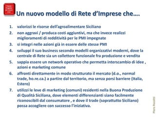 Un nuovo modello di Rete d’Imprese che….
1.   valorizzi le risorse dell’agroalimentare Siciliano
2.   non aggravi / produca costi aggiuntivi, ma che invece realizzi
     miglioramenti di redditività per le PMI impegnate
3.   si integri nelle azioni già in essere delle stesse PMI
4.   sviluppi il suo business secondo modelli organizzativi moderni, dove la
     centrale di Rete sia un collettore funzionale fra produzione e vendita
5.   sappia essere un network operativo che permetta interscambio di idee ,
     azioni e marketing comune
6.   affronti direttamente in modo strutturato il mercato (d.o., normal
     trade, ho.re.ca.) a partire dal territorio, ma senza porsi barriere (Italia,
     Estero)
7.   utilizzi le leve di marketing (comuni) residenti nella Buona Produzione
     di Qualità Siciliana, dove elementi differenzianti siano facilmente




                                                                                    Piero Rossitti
     riconoscibili dal consumatore , e dove il trade (soprattutto Siciliano)
     possa accogliere con successo l’iniziativa.
 
