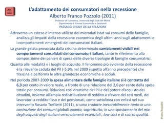 L’adattamento dei consumatori nella recessione
                    Alberto Franco Pozzolo (2011)
                            Professor of Economics, Università degli Studi del Molise
                               Dipartimento di Scienze Economiche e Gestionali
                                PASSAGGI CHIAVE DELLA RELAZIONE
Attraverso un esteso e intenso utilizzo dei microdati Istat sui consumi delle famiglie,
    analizza gli impatti della recessione economica degli ultimi anni sugli adattamenti e
    i comportamenti emergenti dei consumatori italiani.
La grande gelata provocata dalla crisi ha determinato cambiamenti visibili nei
    comportamenti consolidati dei consumatori italiani, tanto in riferimento alla
    composizione dei panieri di spesa delle diverse tipologie di famiglie consumatrici.
Quanto alle modalità e i luoghi di acquisto. Il fenomeno più evidente della recessione
    è la rilevante caduta del Pil (-5,9% nel 2009 rispetto all’anno precedente) che
    trascina e performa le altre grandezze economiche e sociali.
Nel periodo 2007-2009 la spesa alimentare delle famiglie italiane si è contratta del
    6,3 per cento in valore reale, a fronte di una riduzione del 2,6 per cento della spesa
    totale per consumi. Riduzioni così drastiche del Pil e del potere d’acquisto dei
    cittadini, insieme all’ampia redistribuzione di reddito a sfavore dei ceti medi, dei
    lavoratori a reddito fisso e dei pensionati, come sottolinea con enfasi nel suo




                                                                                              Piero Rossitti
    intervento Rosario Trefiletti (2011), si sono tradotte inesorabilmente tanto in una
    contrazione dei consumi globali quanto, soprattutto, in uno spostamento del mix
    degli acquisti degli italiani verso alimenti essenziali , low cost e di scarsa qualità.
 