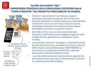 Il profilo del prodotto “tipo “
        L’IMPORTANZA STRATEGICA DELLA PRODUZIONE CERTIFICATA DALLA
         “CARTA D’IDENTITA’” DEL PRODOTTO (TRACCIABILITA’ IN CHIARO):
                                                              •   Di fatto la “carta d’identità” che riferisce a luogo di
                                                                  provenienza dei singoli componenti, del momento e/o
                                                                  eventuali specifiche sui metodi di lavorazione, la possibilità di
                                                                  “cominicare” one to one con il consumatore è l’asset di
                                                                  marketing più importante che nel breve da allo shopper
                                                                  SICUREZZA tanto quanto un prodotto di Marca;
                                                              •   Nel medio termine crea uno stile comportamentale
                                                                  d’acquisto. La diffusione sempre maggiore di apparati mobili
                                                                  collegati alla rete, garantirà un uso allargato di questa
                                                                  iniziativa;
                                                              •   Le possibilità di “tracciare” lo shopper su richiesta di indirizzo
        Si visualizza il sito e si
      inserisce il lotto e ultime 4                               di posta elettronica o sms, permetterà di realizzare sistemi di
               cifre ean                                          CRM e favorire azioni di fidelizzazione DIRETTAMENTE sui
             Pasta di grano duro      FRUMENTO :                  consumatori su un data base di informazioni, potendo
Si apre la   provenienza GRANAI VAL anno di raccolta 2012



 scheda
             DITTAIONO
             certificazioni bio : n° del TRATTAMENTI vari :
                                         NESSUNO
                                                                  promuovere inziative promozionali mirate;
             Conservanti : nessuno Lotto di produzione n°

 tecnica.    Giorno di lavorazione : Etc…
                                         1112222
                                                              •    I punti di vendita consorziati saranno dotati di apparato che




                                                                                                                                       Piero Rossitti
             11.8.2011

                                                                  permetterà di avere comunque le informazioni (in assenza di
  Si chiede se                                                    un supporto proprio dello shopper)
 vuole ricevere
 ricette (e mail)
 
