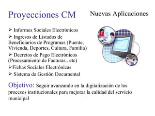 Proyecciones CM Nuevas Aplicaciones Informes Sociales Electrónicos Ingresos de Listados de Beneficiarios de Programas (Puente, Vivienda, Deportes, Cultura, Familia) Decretos de Pago Electrónicos (Procesamiento de Facturas.. etc) Fichas Sociales Electrónicas Sistema de Gestión Documental Objetivo:  Seguir avanzando en la digitalización de los procesos institucionales para mejorar la calidad del servicio municipal 